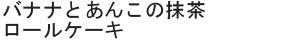 バナナとあんこの抹茶ロールケーキ